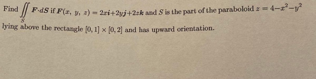 Find
%3D
P-dS if F(x, y, 2) = 2xi+2yj+2zk and S' is the part of the paraboloid z = 4-x-y
%3D
lying above the rectangle [0, 1] x [0, 2] and has upward orientation.
