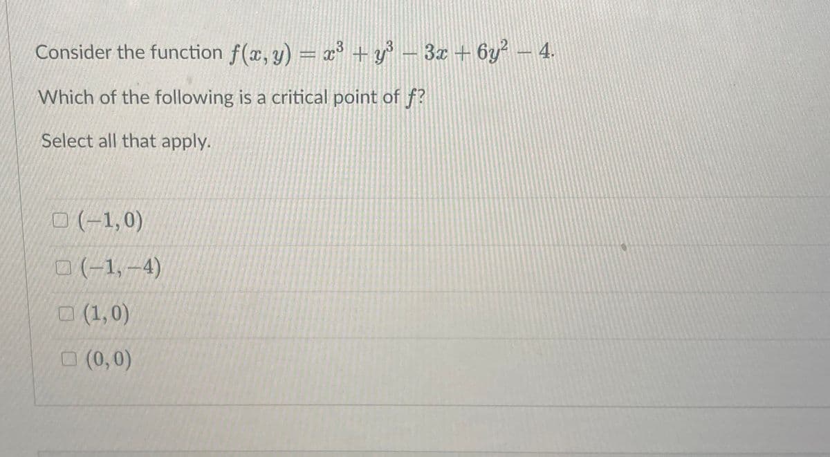 Consider the function f(x, y) = x³ + y° – 3x + 6y² - .
Which of the following is a critical point of f?
Select all that apply.
O (-1,0)
0(-1,-4)
(1,0)
O (0,0)
