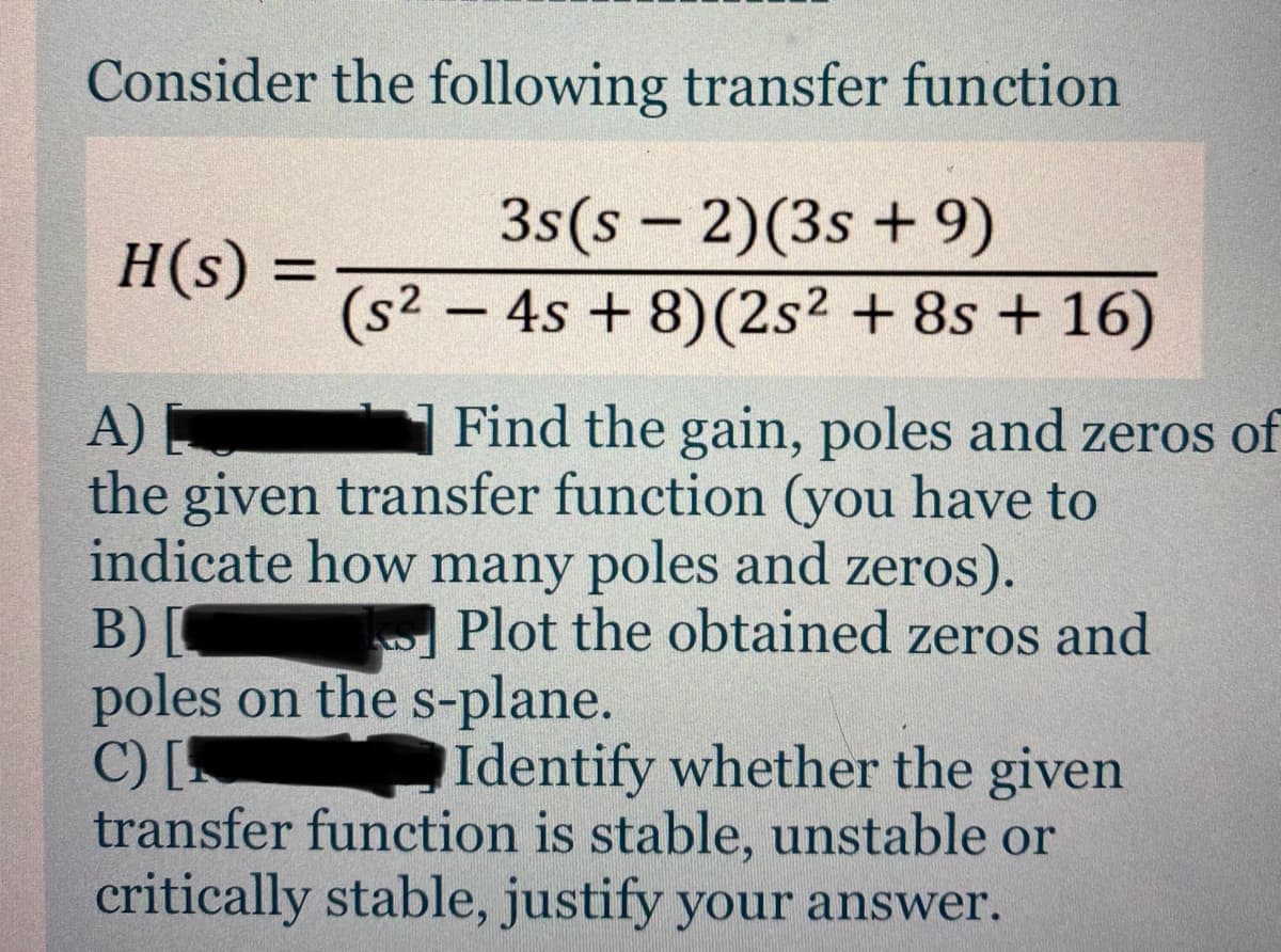 Consider the following transfer function
3s(s – 2)(3s + 9)
(s² – 4s + 8)(2s2 + 8s + 16)
H(s) =
Find the gain, poles and zeros of
A)
the given transfer function (you have to
indicate how many poles and zeros).
B)[
poles on the s-plane.
C) [
transfer function is stable, unstable or
critically stable, justify your answer.
Plot the obtained zeros and
Identify whether the given
