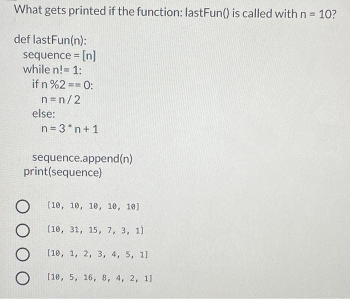 What gets printed if the function: lastFun() is called with n = 10?
%3D
def lastFun(n):
sequence = [n]
while n!= 1:
%3D
if n %2 == 0:
=D%=
n =n/2
else:
n = 3* n+ 1
sequence.append(n)
print(sequence)
(10, 10, 10, 10, 10]
[10, 31, 15, 7, 3, 1)
[10, 1, 2, 3, 4, 5, 1]
[10, 5, 16, 8, 4, 2, 1]
