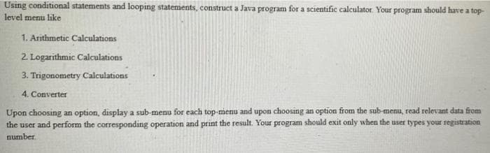 Using conditional statements and looping statements, construct a Java program for a scientific calculator. Your program should have a top-
level menu like
1. Arithmetic Calculations
2. Logarithmic Calculations
3. Trigonometry Calculations
4. Converter
Upon choosing an option, display a sub-menu for each top-menu and upon choosing an option from the sub-menu, read relevant data from
the user and perform the corresponding operation and print the result. Your program should exit only when the user types your registration
number
