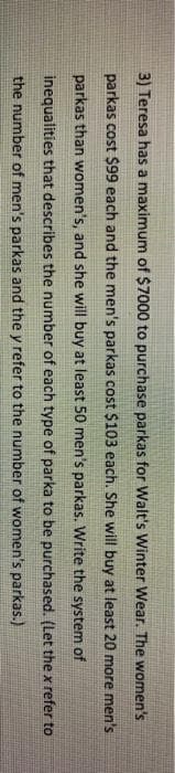 3) Teresa has a maximum of $7000 to purchase parkas for Walt's Winter Wear. The women's
parkas cost $99 each and the men's parkas cost $103 each. She will buy at least 20 more men's
parkas than women's, and she will buy at least 50 men's parkas. Write the system of
inequalities that describes the number of each type of parka to be purchased. (Let the x refer to
the number of men's parkas and the y refer to the number of women's parkas.)
