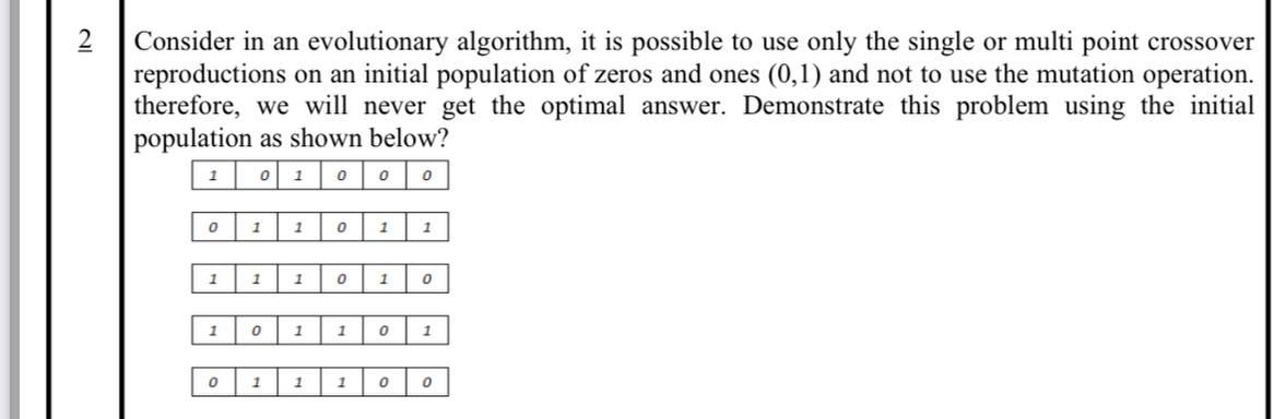 Consider in an evolutionary algorithm, it is possible to use only the single or multi point crossover
reproductions on an initial population of zeros and ones (0,1) and not to use the mutation operation.
therefore, we will never get the optimal answer. Demonstrate this problem using the initial
population as shown below?
1
1
1
1
1
1
1
1
1
1
1
1
1
1
1
1
