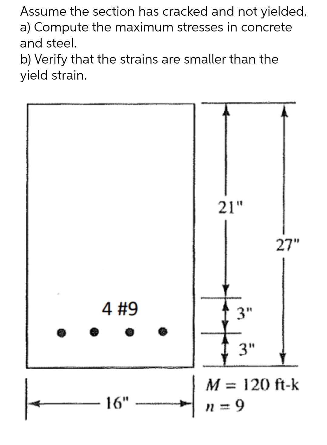 Assume the section has cracked and not yielded.
a) Compute the maximum stresses in concrete
and steel.
b) Verify that the strains are smaller than the
yield strain.
21"
4 #9
16"
27"
3"
3"
M = 120 ft-k
n = 9