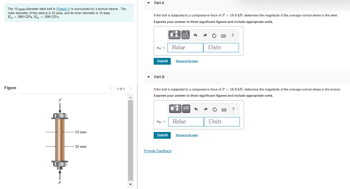 The 10-mm-diameter steel bolt in (Figure 1) is surrounded by a bronze sleeve. The
outer diameter of this sleeve is 20 mm, and its inner diameter is 10 mm.
Est = 200 GPa, Ebr 100 GPa.
Figure
P
P
10 mm
-20 mm
< 1 of 1 >
Part A
If the bolt is subjected to a compressive force of P = 18.0 kN, determine the magnitude of the average normal stress in the steel.
Express your answer to three significant figures and include appropriate units.
Ost=
Submit
Part B
Obr =
Submit
μÀ
Value
Provide Feedback
Request Answer
If the bolt is subjected to a compressive force of P = 18.0 kN, determine the magnitude of the average normal stress in the bronze.
Express your answer to three significant figures and include appropriate units.
μÅ
Value
Units
Request Answer
?
Units
?