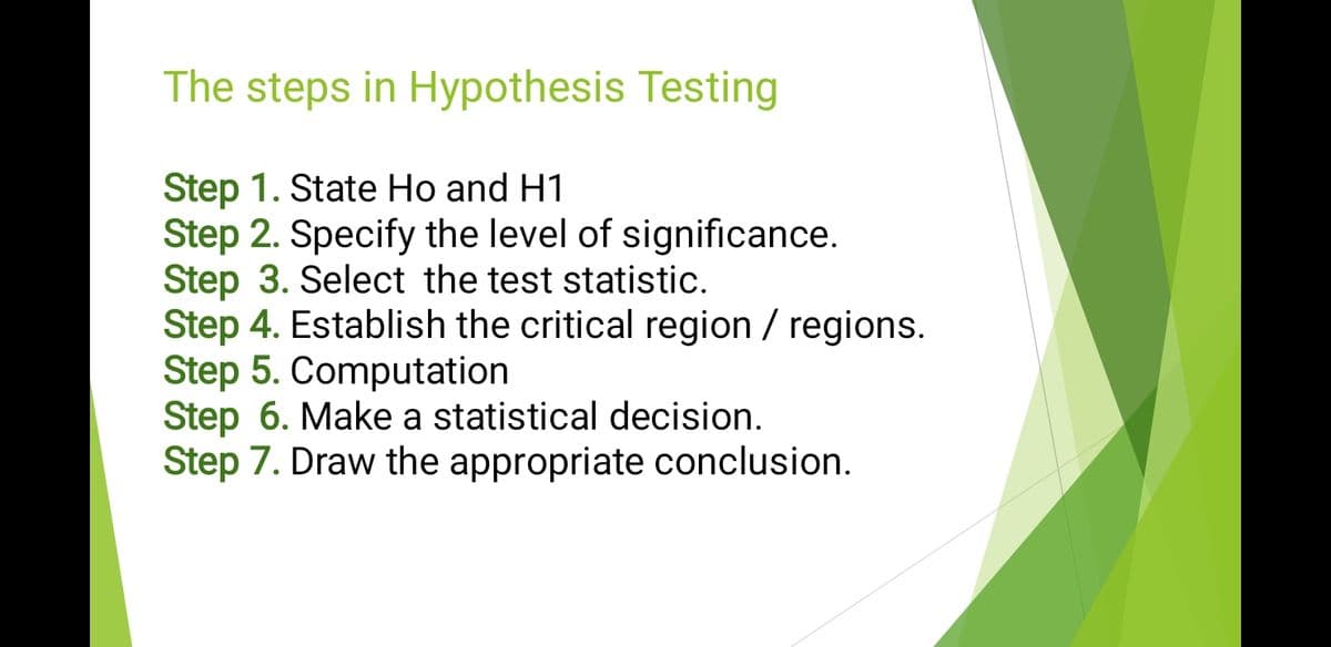 The steps in Hypothesis Testing
Step 1. State Ho and H1
Step 2. Specify the level of significance.
Step 3. Select the test statistic.
Step 4. Establish the critical region / regions.
Step 5. Computation
Step 6. Make a statistical decision.
Step 7. Draw the appropriate conclusion.
