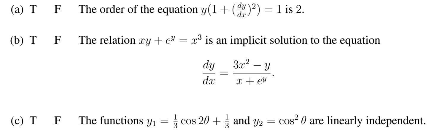 (а) Т F
The order of the equation y(1 + (y)²) = 1 is 2.
dx
(b) Т
F
The relation ry + eª = x³ is an implicit solution to the equation
dy
3x2 – y
dx
x + ey
(с) Т F
The functions y1
| cos 20 + and y2 = cos² 0 are linearly independent.
