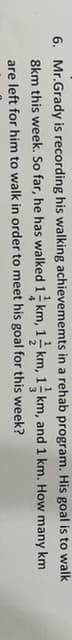 6. Mr.Grady is recording his walking achievememts in a rehab program. His goal is to walk
8km this week. So far, he has walked 1 km, 1- km, 1 km, and 1 km. How many km
are left for him to walk in order to meet his goal for this week?

