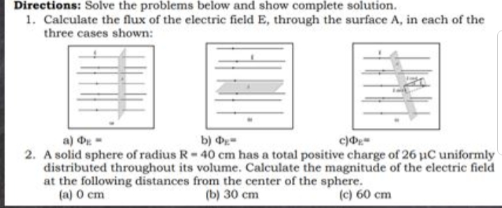 Directions: Solve the problems below and show complete solution.
1. Calculate the flux of the electric field E, through the surface A, in each of the
three cases shown:
a) D
2. A solid sphere of radius R-40 cm has a total positive charge of 26 uC uniformly
distributed throughout its volume. Calculate the magnitude of the electric field
at the following distances from the center of the sphere.
(a) O cm
b) -
(b) 30 cm
(c) 60 cm
