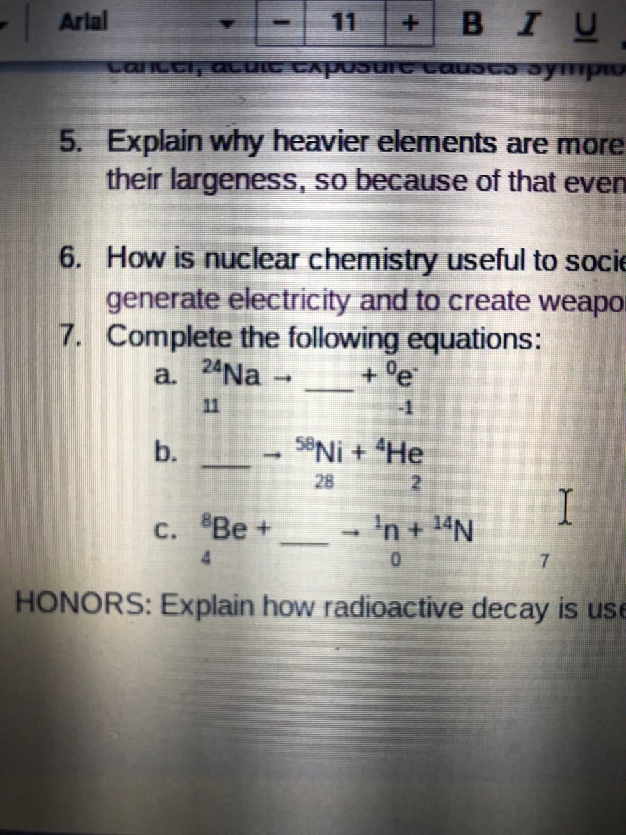 Arial
11
BIU
Lancci, aCUIC CAposUit Lausc ympio
5. Explain why heavier elements are more
their largeness, so because of that even
6. How is nuclear chemistry useful to socie
generate electricity and to create weapo
7. Complete the following equations:
a. 24Na -
+ °e
11
b.
58NI + He
28
2.
I
- 'n + 14N
с. "Ве +
7.
HONORS: Explain how radioactive decay is use
