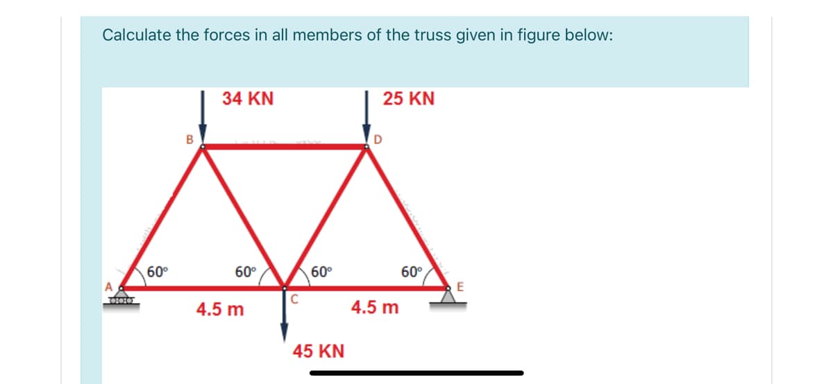 Calculate the forces in all members of the truss given in figure below:
34 KN
25 KN
60°
60°
60°
60°
A
4.5 m
4.5 m
45 KN
