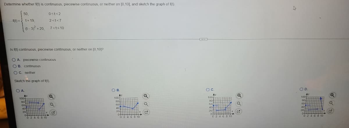 Determine whether f(t) is continuous, piecewise continuous, or neither on [0,10), and sketch the graph of f(t).
50,
0st<2
f(1) = t+ 19,
2<t<7
(t - 3) + 20.
7<ts 10
Is f(t) continuous, piecewise continuous, or neither on [0, 10]?
O A. piecewise continuous
O B. continuous
O C. neither
Sketch the graph of t(t).
OA.
OB.
Oc.
OD
AY
100
Ay
100-
AY
100-
Ay
100-
80-
60
40
20-
80-
80-
80-
60
60-
60-
40
40-
40
204
of
02468 10
20-
20-
0-
0 246 8 10
0-
0 246 8 10
0 246 8 10
