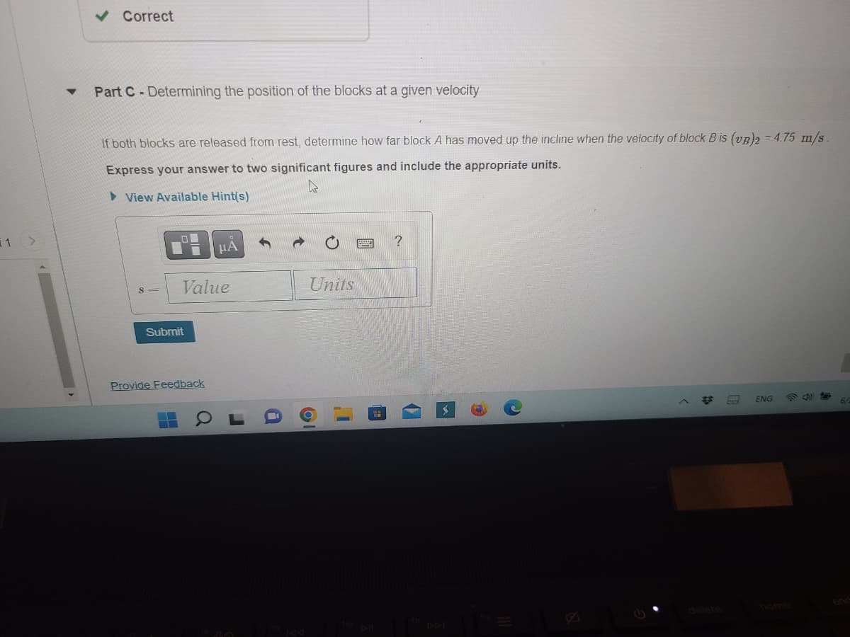 ### Determining the Position of the Blocks at a Given Velocity

**Part C: Experimental Setup**

Two blocks are released from rest. Your task is to determine how far Block A has moved up the incline when the velocity of Block B ([v_B]_2) reaches 4.75 m/s. 

**Instructions:**

1. **Express your answer to two significant figures** and include the appropriate units.

**Provided tools and entries:**

- Input field labelled "s" for position value.
- Dropdown menu or input field for units.
- Submit button for submitting your answer.

![Screenshot of the problem interface with input fields and tools](#)

**Example Entry:**

- **Value:** 12.3
- **Units:** meters (m)

**Submit your calculations** after entering the values to check your answer.

**Hints and Feedback:**

- **View Available Hint(s):** Use the hints provided to help solve the problem.
- **Provide Feedback:** Option to provide feedback on the question or solution process.

**Tools:**

- Toolbar includes options for entering mathematical symbols and expressions.

**Note:** Make sure to recheck your computations for accuracy before submitting.

**Further Steps:**

- After submission, review provided feedback to understand any errors.
- Use available hints if you're stuck or need additional guidance.