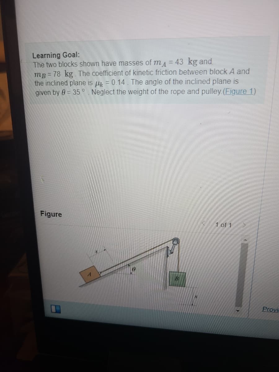 **Learning Goal:**
The two blocks shown have masses of \(m_A = 43 \, \text{kg}\) and \(m_B = 78 \, \text{kg}\). The coefficient of kinetic friction between block A and the inclined plane is \(\mu_k = 0.14\). The angle of the inclined plane is given by \(\theta = 35^\circ\). Neglect the weight of the rope and pulley ([Figure 1](#)).

**Figure 1:**

The diagram illustrates two blocks, A and B. 

- Block A (with mass \(m_A\)) is on an inclined plane that forms an angle \(\theta = 35^\circ\) with the horizontal ground.
- Block B (with mass \(m_B\)) is hanging vertically off the incline, connected to block A by a rope that passes over a pulley at the top of the plane.
- Distance variables \(y\) and \(x\) are indicated in the diagram:
  - \(x\) represents the horizontal distance on the inclined plane from block A to where the rope and pulley system starts.
  - \(y\) represents the vertical distance from block B to the pulley.
  
No additional details about the distances are provided. The rope connecting the blocks is assumed to be light and the weight of the rope and pulley is neglected for this problem.