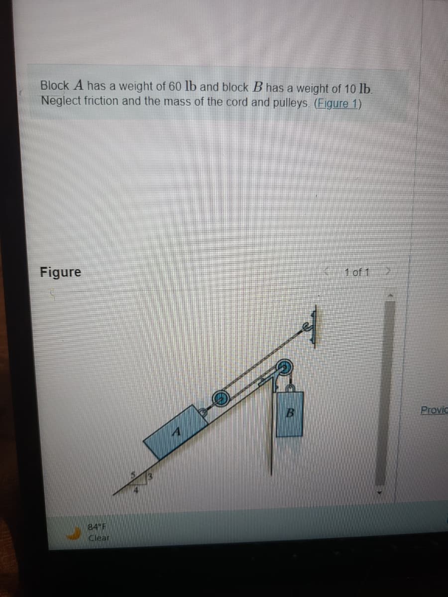 Block A has a weight of 60 lb and block B has a weight of 10 lb.
Neglect friction and the mass of the cord and pulleys. (Figure 1)
Figure
84°F
Clear
B
1 of 1 >
Provic