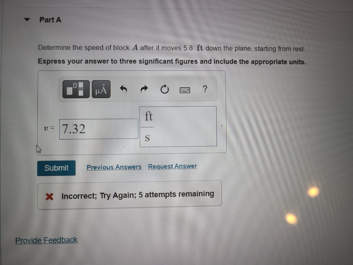 ▼
Part A
Determine the speed of block A after it moves 5.8 ft down the plane, starting from rest.
Express your answer to three significant figures and include the appropriate units.
0
V= 7.32
Submit
μA
Provide Feedback
ft
S
wed
Previous Answers Request Answer
?
X Incorrect; Try Again; 5 attempts remaining