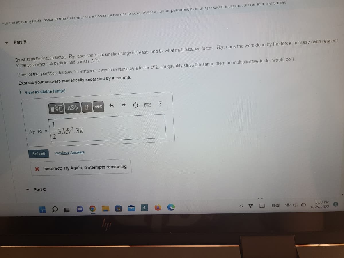 For the next two parts, assume that the particle’s mass is increased to 3M, while all other parameters in the problem introduction remain the same.

### Part B

By what multiplicative factor, \(R_T\), does the initial kinetic energy increase, and by what multiplicative factor, \(R_U\), does the work done by the force increase (with respect to the case when the particle had a mass \(M\))?

If one of the quantities doubles, for instance, it would increase by a factor of 2. If a quantity stays the same, then the multiplicative factor would be 1.

**Express your answers numerically separated by a comma.**

\[ R_T, \, R_U = \frac{1}{2}3Mv^2.3k \]

**Buttons to submit:**
- **Submit** (with a dropdown showing previous answers)
- **Previous Answers**

An error message is shown: 

```
Incorrect; Try Again; 5 attempts remaining
```

**Next part:**
- **Part C** (indicating there is another question part left unanswered)

**Additional Notes:**
- The given mathematical expression appears to be a combination of kinetic energy and work done equations, which are fundamental concepts in classical mechanics.
