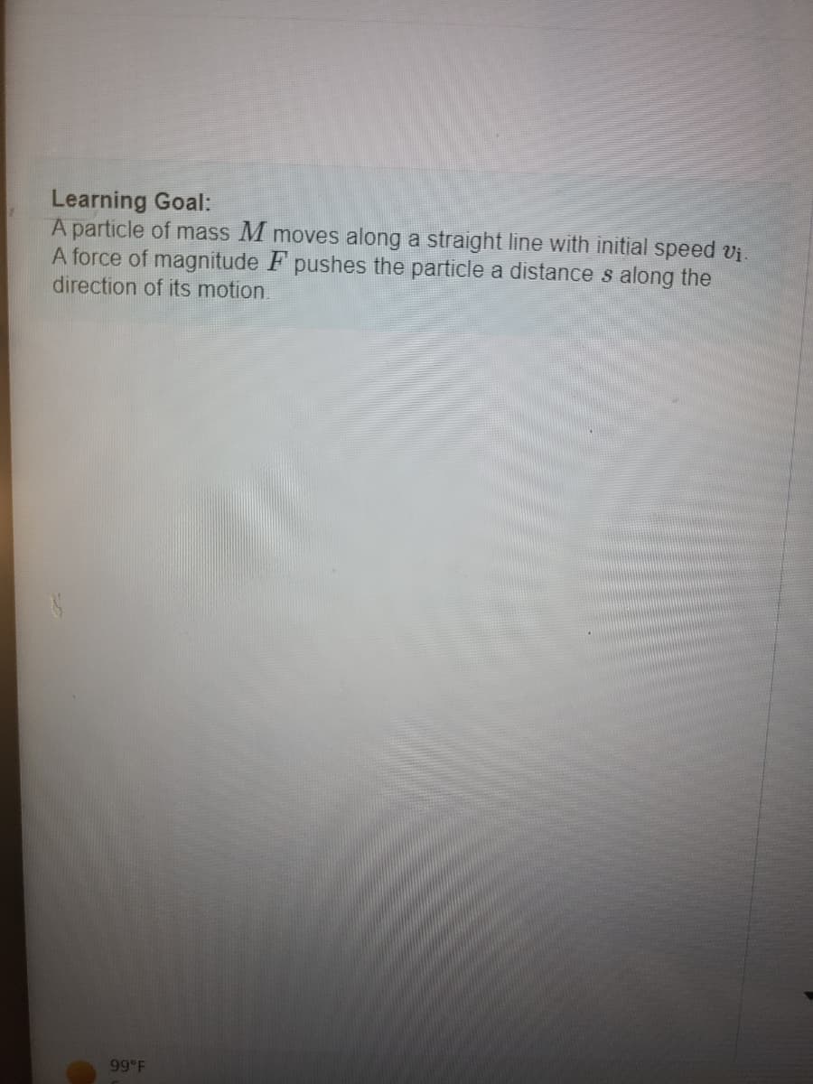 ### Learning Goal:
A particle of mass \(M\) moves along a straight line with initial speed \(v_i\). A force of magnitude \(F\) pushes the particle a distance \(s\) along the direction of its motion.

#### Explanation:
- **Particle**: Object with mass \(M\).
- **Initial Speed**: \(v_i\), the speed of the particle before any force is applied.
- **Force**: Magnitude \(F\), the push or pull acting on the particle.
- **Distance**: \(s\), the length over which the force moves the particle.

This section aims to explore the relationship between force, mass, acceleration, and distance in the context of motion in one dimension. The concepts applied here are fundamental to understanding Newton's laws of motion and the work-energy theorem. 

There are no graphs or diagrams to explain in this particular image.