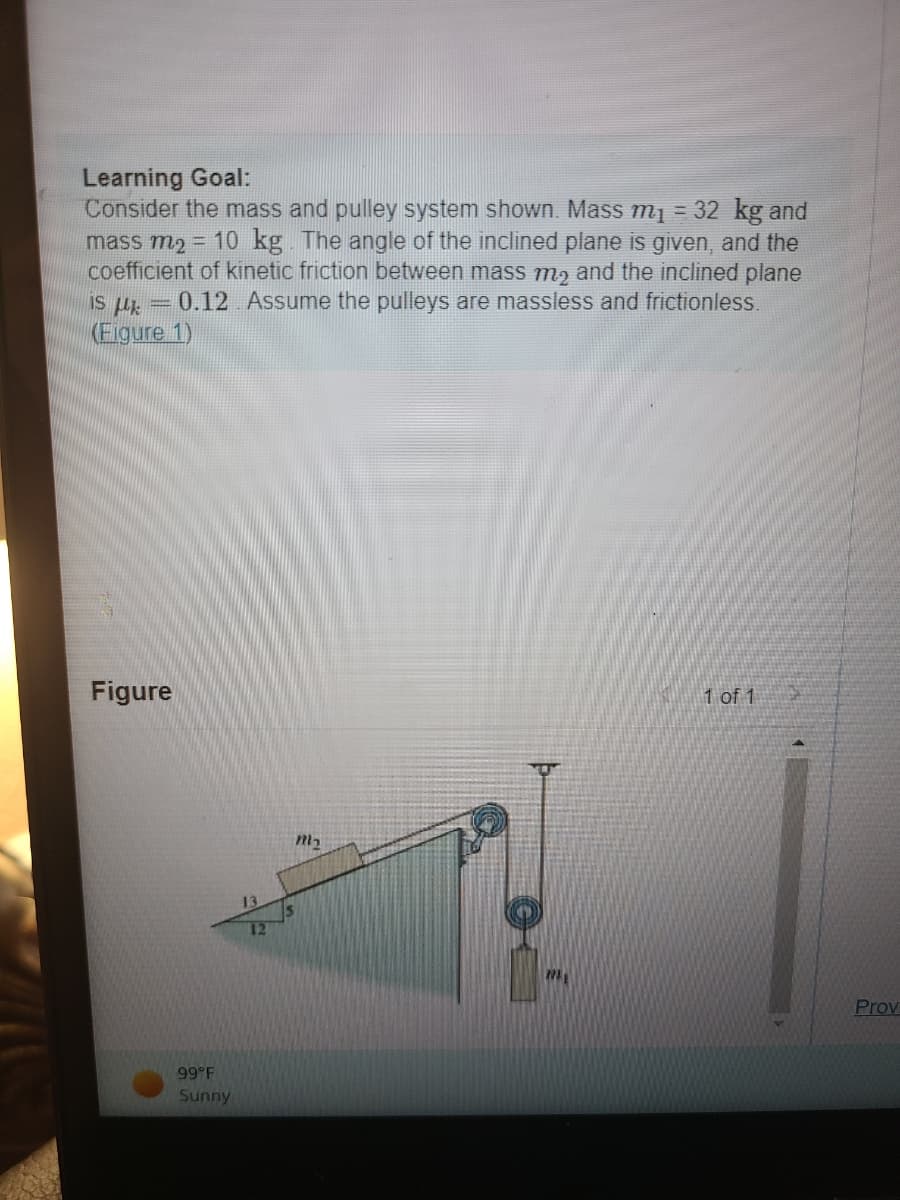 Learning Goal:
Consider the mass and pulley system shown. Mass m₁ = 32 kg and
mass m₂ = 10 kg. The angle of the inclined plane is given, and the
coefficient of kinetic friction between mass me and the inclined plane
IS μ = 0.12. Assume the pulleys are massless and frictionless.
(Figure 1)
Figure
99°F
Sunny
12
m₂
REL
1 of 1
Prov