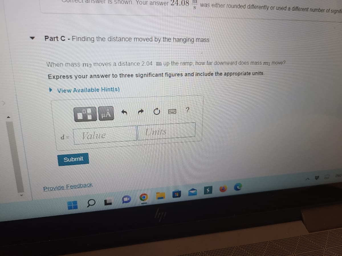 ▼
ect answer is shown. Your answer 24.08
Part C- Finding the distance moved by the hanging mass
d=
When mass me moves a distance 2.04 m up the ramp, how far downward does mass my move?
Express your answer to three significant figures and include the appropriate units.
View Available Hint(s)
Value
Submit
μA
Provide Feedback
PLD
was either rounded differently or used a different number of signifi
Units
?
ENG