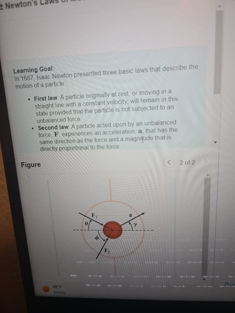 #Newton's
Learning Goal:
In 1687, Isaac Newton presented three basic laws that describe the
motion of a particle:
●
First law. A particle originally at rest, or moving in a
straight line with a constant velocity, will remain in this
state provided that the particle is not subjected to an
unbalanced force.
• Second law. A particle acted upon by an unbalanced
force, F, experiences an acceleration, a, that has the
same direction as the force and a magnitude that is
directly proportional to the force.
Figure
F
Y
●
98°F
Sunny
0
Ф
F.
< 2 of 2
Prov