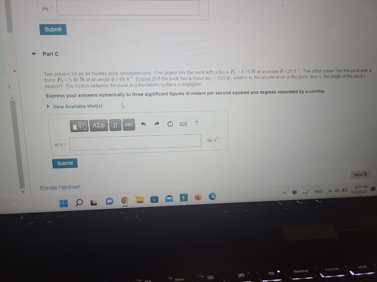 fk =
Submit
Part C
Two players hit an air hockey puck simultaneously. One player hits the puck with a force F₁ = 4.15 N at an angle = 20.1°. The other player hits the puck with a
force F2 = 5.45 N at an angle = 68.4°. (Figure 2) If the puck has a mass m₁ = 33.0 g, what is a, the acceleration of the puck, and y, the angle of the puck's
motion? The friction between the puck and the table's surface is negligible.
Express your answers numerically to three significant figures in meters per second squared and degrees separated by a comma.
View Available Hint(s)
4
h
?
m/s².0
Next >
ENG
9:05 PM
6/21/2022
a.y=
IVE ΑΣΦ. 41
Submit
Provide Feedback
-
vec
a
OF
8
to Dell
delete
40
home