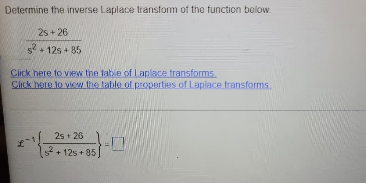 Determine the inverse Laplace transform of the function below.
2s + 26
s2 + 12s + 85
Click here to view the table of Laplace transforms.
Click here to view the table of properties of Laplace transforms.
2s+ 26
1
s? + 12s + 85
