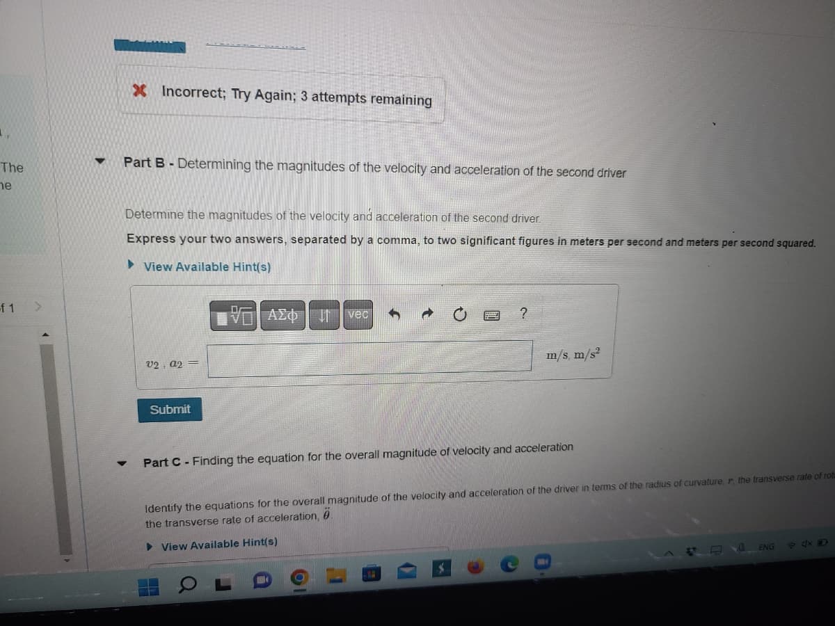 The
he
of 1
X Incorrect; Try Again; 3 attempts remaining
Part B - Determining the magnitudes of the velocity and acceleration of the second driver
Determine the magnitudes of the velocity and acceleration of the second driver.
Express your two answers, separated by a comma, to two significant figures in meters per second and meters per second squared.
►View Available Hint(s)
E| ΑΣΦΗ1 | vec
?
V2, A2=
m/s, m/s²
Submit
Part C - Finding the equation for the overall magnitude of velocity and acceleration
Identify the equations for the overall magnitude of the velocity and acceleration of the driver in terms of the radius of curvature, r, the transverse rate of rota
the transverse rate of acceleration, 0
► View Available Hint(s)
ENG
F4D