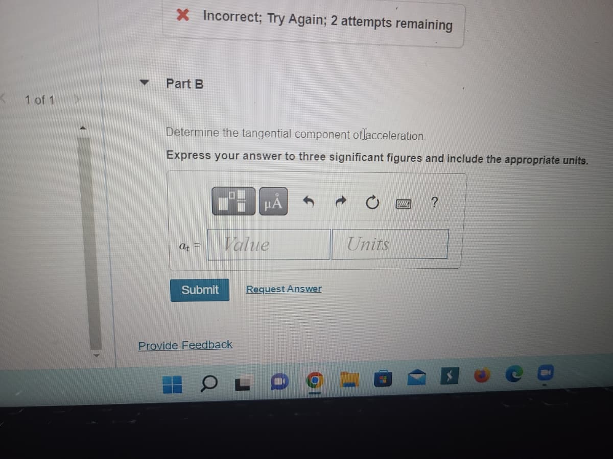 ### Tangential Component of Acceleration

**Problem Statement:**
Determine the tangential component of acceleration.

**Instructions:**
Express your answer to three significant figures and include the appropriate units.

**Input Fields:**
- \( a_t = \) [Value] [Units]

**Interface Elements:**
- Submit Button: Click this button once your answer is ready.
- Request Answer: Use this option if you need to see the answer.
- Provide Feedback: Click here to give feedback on the question or interface.

**Note:**
- You have 2 attempts remaining. If you submit an incorrect answer, please try again.

**Icons Explanation:**
- **Copy/Paste Buttons**: Buttons available to copy the existing content or paste new content into the answer field.
- **Undo/Redo Buttons**: Buttons to undo or redo your last action.
- **Keypad Button**: Click to bring up an on-screen numeric keypad for entering values.
- **Help Button**: Click for additional help or hints regarding the problem.

Remember to properly format and notate your answer, paying close attention to the precision and accuracy as required by the instructions.