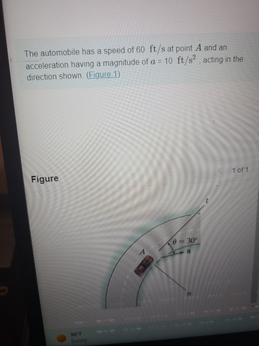 **Kinematics of an Automobile**

The automobile has a speed of 60 ft/s at point \( A \) and an acceleration having a magnitude of \( a = 10 \, \text{ft/s}^2 \), acting in the direction shown. [Figure 1]

### Figure Analysis

The figure provided illustrates an automobile on a curved path. The following points and vectors are depicted in the figure:

- **Point A**: The automobile's position on the curve.
- **Speed (v)**: The automobile is traveling at 60 ft/s.
- **Acceleration (a)**: The automobile has an acceleration of \( 10 \, \text{ft/s}^2 \).
- **Direction of Acceleration (θ)**: The acceleration vector forms an angle \( \theta = 30^\circ \) with respect to a reference line.

The figure also shows the curved path that the car follows and the geometric relationships between the point of interest, the direction of the car’s trajectory, and the acceleration vector.