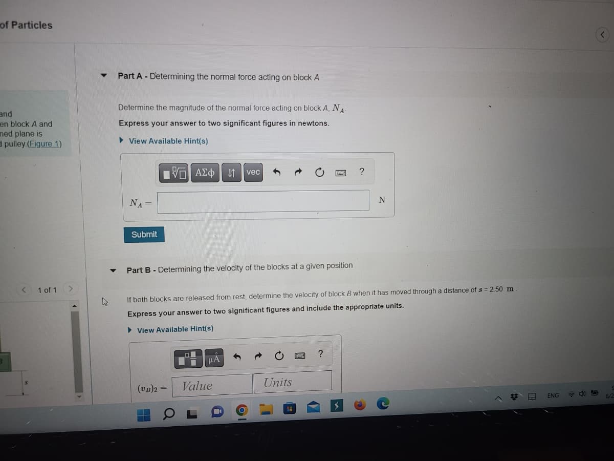 of Particles
and
en block A and
med plane is
d pulley (Figure 1)
1 of 1
4
Part A Determining the normal force acting on block A
Determine the magnitude of the normal force acting on block A, NA
Express your answer to two significant figures in newtons.
►View Available Hint(s)
NA =
Submit
DF
IVE ΑΣΦ
Part B - Determining the velocity of the blocks at a given position
(VB)2 =
E
↓1
μÀ
vec
If both blocks are released from rest, determine the velocity of block B when it has moved through a distance of s = 2.50 m
Express your answer to two significant figures and include the appropriate units.
► View Available Hint(s)
Value
Units
I'
?
?
>>
N
ENG
D