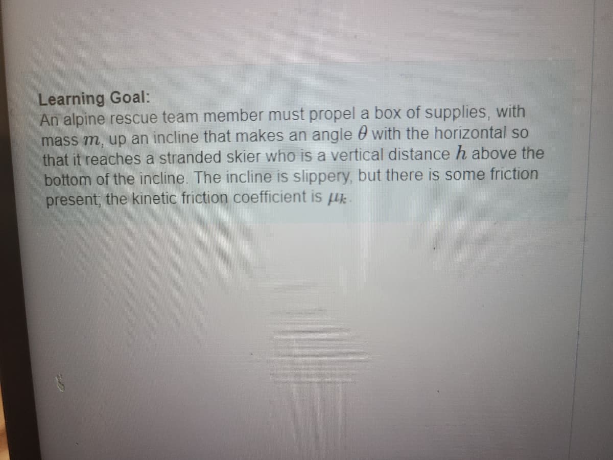 ### Learning Goal
An alpine rescue team member must propel a box of supplies, with mass \( m \), up an incline that makes an angle \( \theta \) with the horizontal so that it reaches a stranded skier who is a vertical distance \( h \) above the bottom of the incline. The incline is slippery, but there is some friction present; the kinetic friction coefficient is \( \mu_k \).

There are no graphs or diagrams present in the image.