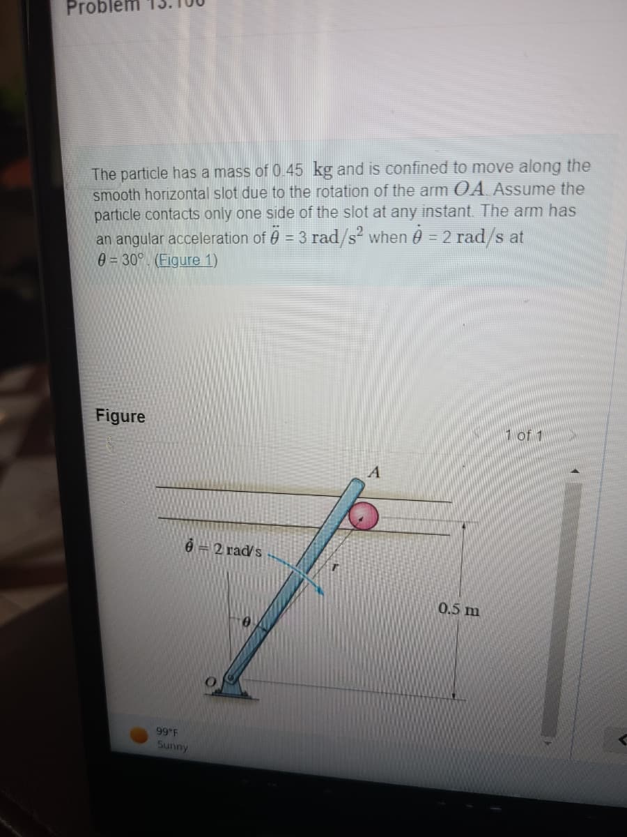 Problen
The particle has a mass of 0.45 kg and is confined to move along the
smooth horizontal slot due to the rotation of the arm OA. Assume the
particle contacts only one side of the slot at any instant. The arm has
an angular acceleration of 0 = 3 rad/s² when 0 = 2 rad/s at
0=30° (Figure 1)
Figure
6 = 2 rad/s
99°F
Sunny
0.5 m
1 of 1