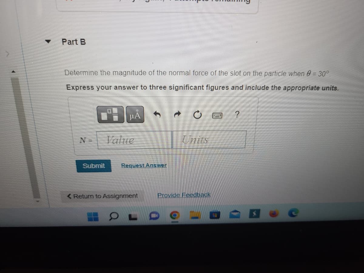 Part B
Determine the magnitude of the normal force of the slot on the particle when 8 = 30°
Express your answer to three significant figures and include the appropriate units.
º- | µÅ
N=
Submit
Value
Request Answer
< Return to Assignment
OL
→
Units
Provide Feedback
?