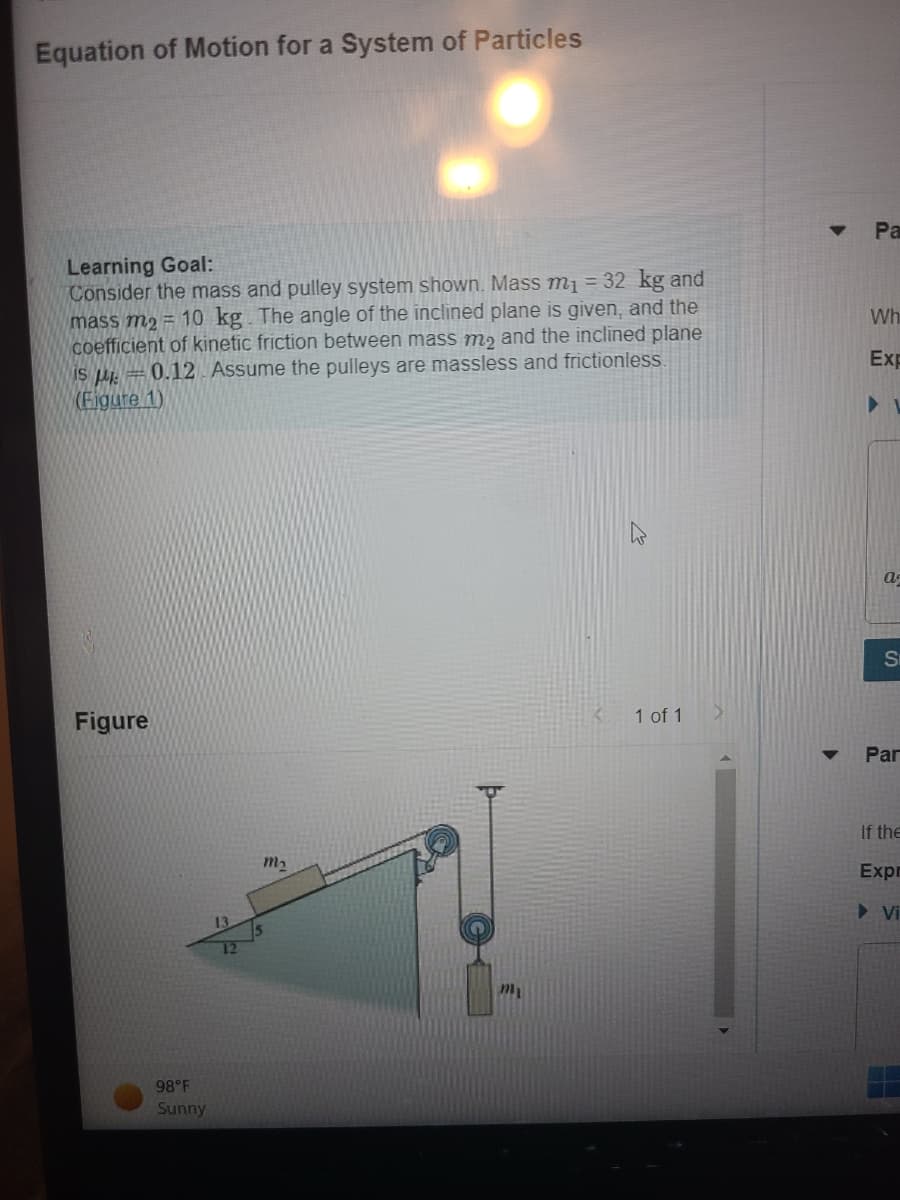 Equation of Motion for a System of Particles
Learning Goal:
Consider the mass and pulley system shown. Mass m₁ = 32 kg and
mass m₂ = 10 kg. The angle of the inclined plane is given, and the
coefficient of kinetic friction between mass me and the inclined plane
is μ = 0.12. Assume the pulleys are massless and frictionless.
(Figure 1)
Figure
1 of 1
98°F
Sunny
m₂
mi
▼
Pa
Wh
Exp
V
a
Si
Par
If the
Expr
▶ Vi