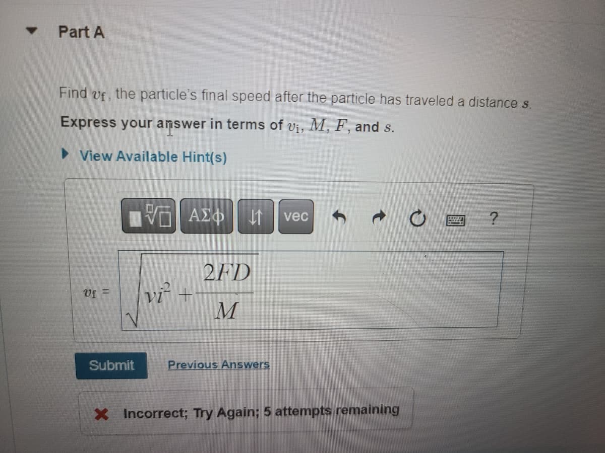 ### Part A

**Find \( v_f \), the particle’s final speed after the particle has traveled a distance \( s \).**

**Express your answer in terms of \( v_i \), \( M \), \( F \), and \( s \).**

<details>
  <summary>View Available Hint(s)</summary>
  <!-- This section can be expanded to show any hints or additional help. -->
</details>

The formula provided in the answer box is:
\[ v_f = \sqrt{v_i^2 + \frac{2FD}{M}} \]

**Explanation of Variables:**
- \( v_f \): Final speed of the particle
- \( v_i \): Initial speed of the particle
- \( M \): Mass of the particle
- \( F \): Force applied to the particle
- \( D \): Distance traveled by the particle

**Instructions:**
Input the derived formula into the answer box and click the "Submit" button to check your answer.

**Notes:**
- After submission, if the answer is incorrect, a message will appear indicating the number of attempts remaining.

**Example Calculation:**
For instance, if \( v_i = 5 \, \text{m/s} \), \( M = 10 \, \text{kg} \), \( F = 20 \, \text{N} \), and \( D = 15 \, \text{m} \), then:
\[ v_f = \sqrt{5^2 + \frac{2 \times 20 \times 15}{10}} \]
\[ v_f = \sqrt{25 + 60} \]
\[ v_f = \sqrt{85} \]
\[ v_f \approx 9.22 \, \text{m/s} \]

A red "X" icon indicates an incorrect submission with a note to try again and mentions that there are 5 attempts remaining.