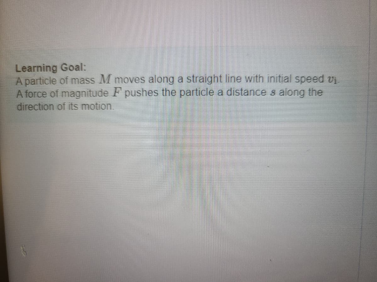 ### Learning Goal:

A particle of mass \( M \) moves along a straight line with initial speed \( v_1 \). A force of magnitude \( F \) pushes the particle a distance \( s \) along the direction of its motion.

---
This goal focuses on understanding the motion of a particle under the influence of a force. By analyzing these parameters, students can learn about fundamental principles in physics, such as Newton's laws of motion, work, energy, and kinematics. The key elements of this problem are:

1. **Mass of the Particle (\( M \))**: Provides a measure of the amount of matter in the particle, which is a basic property influencing its motion when a force is applied.

2. **Initial Speed (\( v_1 \))**: This is the velocity of the particle at the start of its motion.

3. **Applied Force (\( F \))**: The magnitude of the external force applied to the particle. This force will change the particle's velocity and subsequently its kinetic energy and position over time.

4. **Distance (\( s \))**: The distance over which the force is applied in the direction of the particle's motion.

By solving such problems, students develop a better understanding of dynamic systems and the application of physical laws to predict future states of motion. 

Visual aids, such as diagrams showing the direction of the force and the trajectory of the particle, can greatly enhance comprehension. For instance, a graph plotting the particle’s velocity or position over time under these conditions could provide significant insight into the particle's behavior.