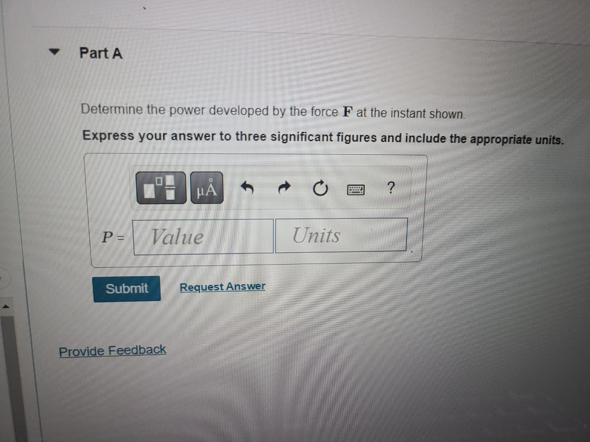 ### Part A

**Determine the power developed by the force **F** at the instant shown.**

Express your answer to three significant figures and include the appropriate units.

| P =  |  [Value]  | [Units]  |

[Submit] [Request Answer]

[Provide Feedback]

---

**Explanation:**

In this part of the exercise, students are required to calculate the power (P) developed by the force **F**. The answer should be expressed to three significant figures and must include the correct units. 

There is an input box to write the value, and another box to specify the units of the calculated power. After filling in the required information, students can submit their answers.

Additional options include a button to request the answer and a link to provide feedback on this educational exercise.
