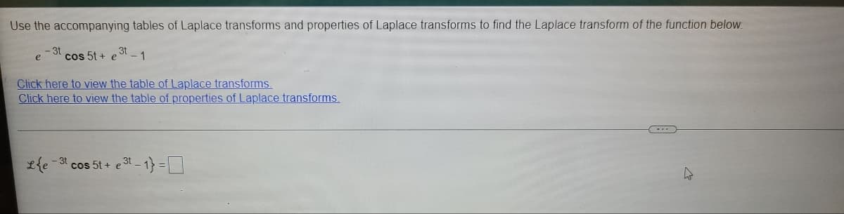 Use the accompanying tables of Laplace transforms and properties of Laplace transforms to find the Laplace transform of the function below.
-3t
cos 5t + e
,3t
Click here to view the table of Laplace transforms.
Click here to view the table of properties of Laplace transforms.
- 3t
cos 5t + e3t - 1} =
