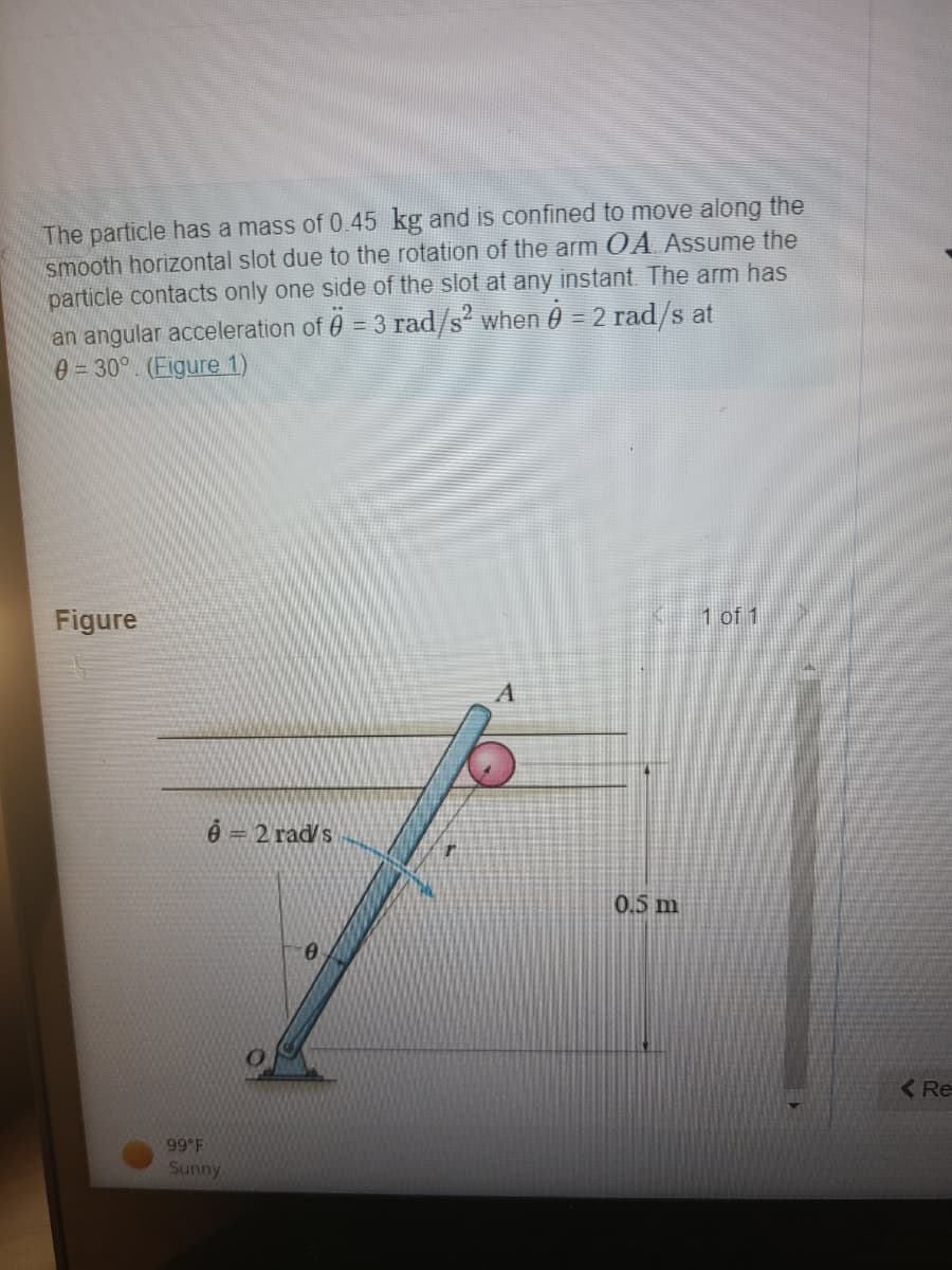 **Problem Description: Motion of a Particle Along a Slot**

The particle has a mass of 0.45 kg and is confined to move along the smooth horizontal slot due to the rotation of the arm OA. Assume the particle contacts only one side of the slot at any instant. The arm has an angular acceleration of \(\ddot{\theta} = 3 \, \text{rad}/\text{s}^2\) when \(\dot{\theta} = 2 \, \text{rad}/\text{s}\) at \(\theta = 30^\circ\).

![Problem Diagram](Figure 1)

**Figure Explanation:**
- The illustration shows the arm OA along with the particle confined to move in the horizontal slot.
- The arm OA is shown pivoted at point O and makes an angle \(\theta\) with the horizontal axis.
- The particle is denoted by a small circle and marked as point A in the figure.
- The length of arm OA is marked as \(r = 0.5 \, \text{m}\).
- The angular velocity of the arm OA at the given instant is provided as \(\dot{\theta} = 2 \, \text{rad}/\text{s}\).

**Environmental Conditions (for context or testing):**
- Temperature: 99°F
- Weather: Sunny
