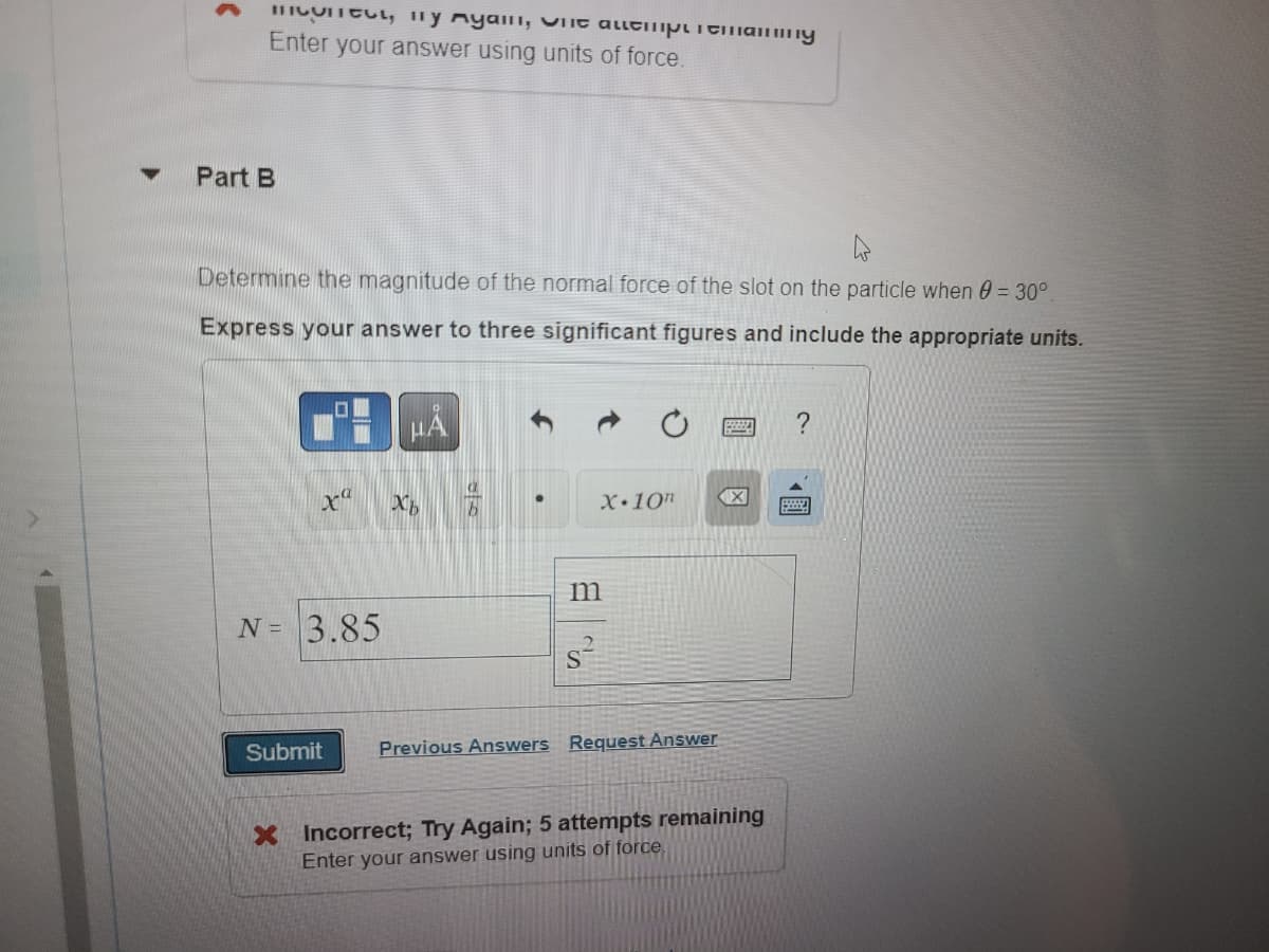 ### Problem Statement

**Part B**

Determine the magnitude of the normal force of the slot on the particle when θ = 30°.

Express your answer to three significant figures and include the appropriate units.

### Answer Submission

Input Box:

\[ N = \]

\[ 3.85 \quad \frac{\text{m}}{\text{s}^2} \]

Button options below include:

1. Submit
2. Previous Answers
3. Request Answer

### Feedback
- **Incorrect; Try Again; 5 attempts remaining**
- Enter your answer using units of force.

### Additional Guidance
Make sure to use units of force when inputting your answer. This might include units such as Newtons (N). For instance, if your computed value is correct, ensure it is in the appropriate context and magnitude reflective of force. Use the toolbar to input necessary mathematical symbols and notations correctly.