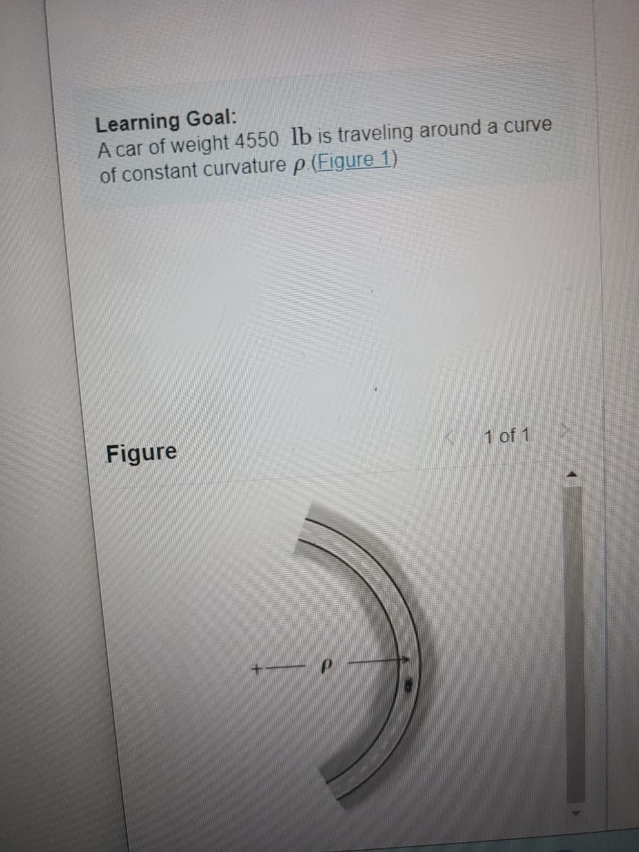 ### Learning Goal:

A car of weight 4550 lb is traveling around a curve of constant curvature ρ ([Figure 1](#figure-1)).

#### Figure 1

This figure depicts a section of a curved path with a car traveling along it. The curvature of the path is denoted by the Greek letter ρ (rho). The direction of travel is indicated, along with the radius of curvature. A "+" sign marks the curve, indicating positive curvature direction. The diagram represents the curvature more clearly with an arc, showing the relationship between the car's path and the defined curvature ρ. 

The graph or diagram highlights the fundamental concept that as a car moves along a curve, the curvature or bending of the path plays a crucial role in the car's dynamics. Understanding this curvature (ρ) is essential for various calculations in physics and engineering, including determining the centripetal force needed for the car to follow the curve without skidding. 

This educational content helps in visualizing the physical scenario related to curvature and vehicle dynamics, providing a basis for further exploration of related physics and engineering principles.