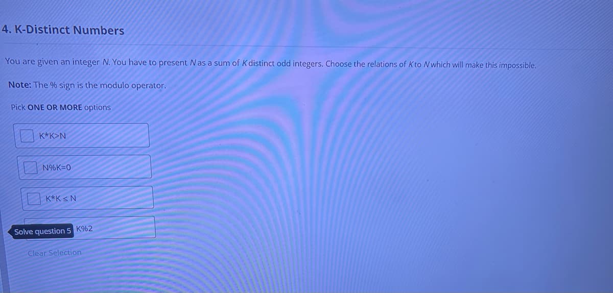 4. K-Distinct Numbers
You are given an integer N. You have to present N as a sum of K distinct odd integers. Choose the relations of Kto N which will make this impossible.
Note: The % sign is the modulo operator.
Pick ONE OR MORE options
K*K>N
N%K=0
K*K <N
Solve question 5 K%2
Clear Selection