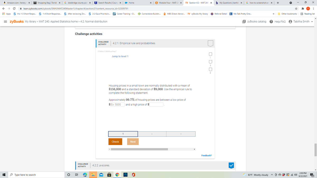 G doddridge county parl X
Search Results | Course X
B Module Four - MAT-24 X
zy Section 4.2 - MAT 240: X
b My Questions | bartleb x
a
Amazon.com : heresy
T Shopping Bag | Torrid x
Home
G how to screenshot on
+
A learn.zybooks.com/zybook/SNHUMAT240Master1/chapter/4/section/2?content_resource_id=52309791
E Apps S His 1-3 Short Respo. S 1-4 Short Response. S After reviewing Zin.
S 2-2 Quiz Prioritizin..
EZ Career Training - C.
O Cornerstone Buildin.
d MBS Direct: Abnor.
zy zyBooks My library
M Referral Detail
E Me Talk Pretty One.
O Other bookmarks
E Reading list
>>
= zyBooks My library > MAT 240: Applied Statistics home > 4.2: Normal distribution
B zyBooks catalog
? Help/FAQ
8 Tabitha Smith -
Challenge activities
CHALLENGE
4.2.1: Empirical rule and probabilities.
АCTIVITY
270604.2139038.qx3zgy7
Jump to level1
Housing prices in a small town are normally distributed with a mean of
$156,000 and a standard deviation of $9,000. Use the empirical rule to
complete the following statement.
Approximately 99.7% of housing prices are between a low price of
$ Ex: 5000
and a high price of $
1
Check
Next
Feedback?
CHALLENGE
4.2.2: z-scores.
АCTIVITY
2:50 PM
P Type here to search
83°F Mostly cloudy
ヘDO萨回 )
9/22/2021
123
D- D- D
