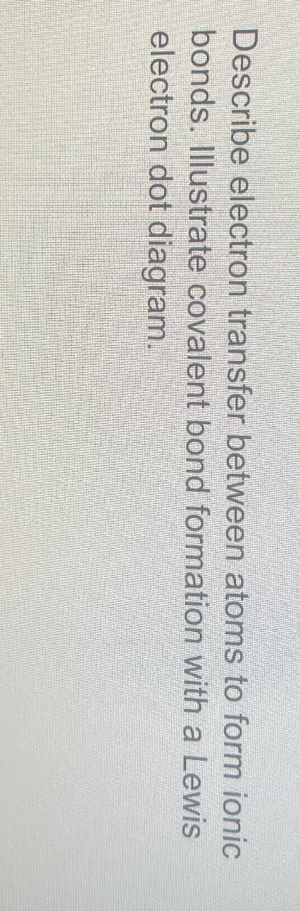 Describe electron transfer between atoms to form ionic
bonds. Illustrate covalent bond formation with a Lewis
electron dot diagram.