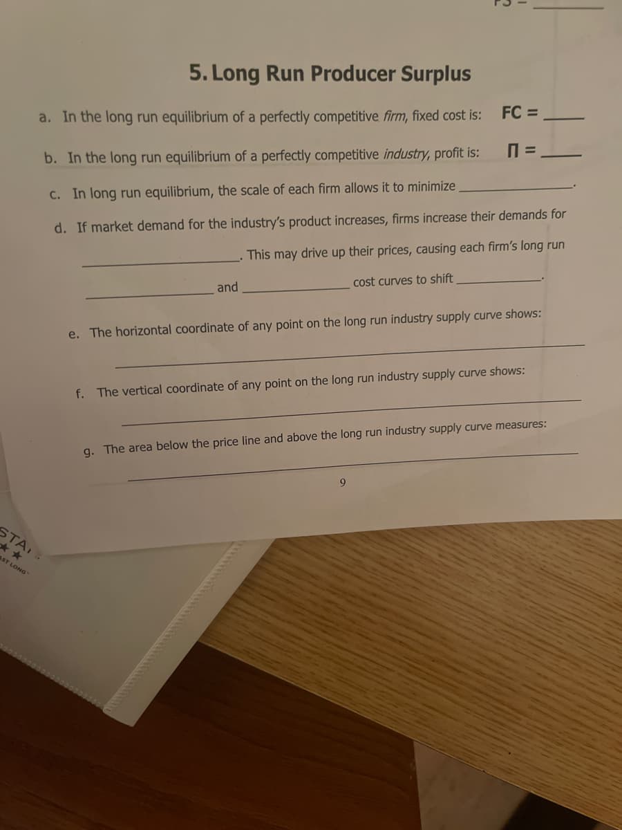 5. Long Run Producer Surplus
FC =
a. In the long run equilibrium of a perfectly competitive firm, fixed cost is:
b. In the long run equilibrium of a perfectly competitive industry, profit is:
d. If market demand for the industry's product increases, firms increase their demands for
This may drive up their prices, causing each firm's long run
C. In long run equilibrium, the scale of each firm allows it to minimize
cost curves to shift
and
e. The horizontal coordinate of any point on the long run industry supply curve shows:
f. The vertical coordinate of any point on the long run industry supply curve shows:
g. The area below the price line and above the long run industry supply curve measures:
9.
STA
AST LONG
