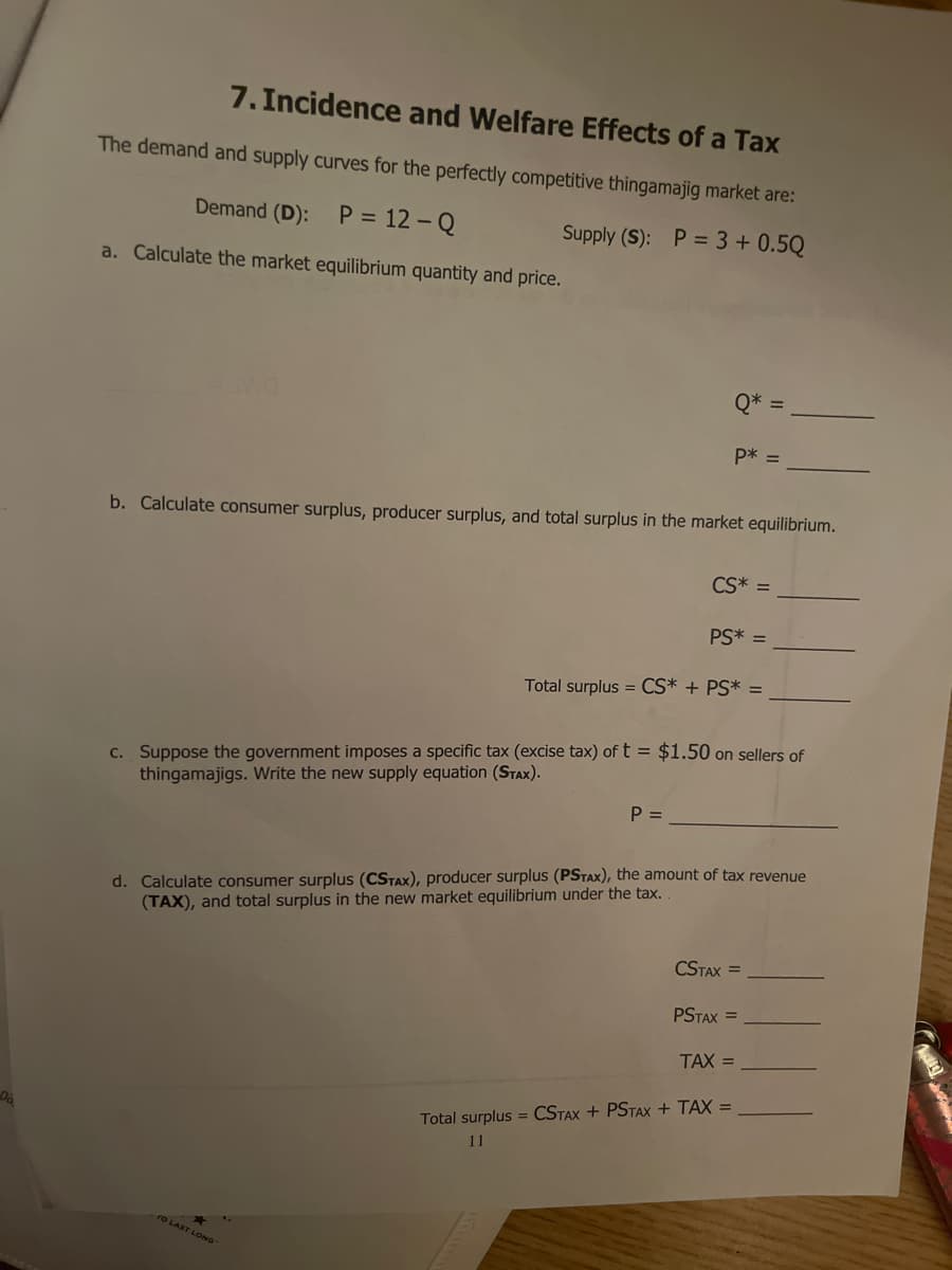 7. Incidence and Welfare Effects of a Tax
The demand and supply curves for the perfectly competitive thingamajig market are:
Demand (D): P = 12 - Q
Supply (S): P = 3+ 0.5Q
a. Calculate the market equilibrium quantity and price.
Q*
P* =
b. Calculate consumer surplus, producer surplus, and total surplus in the market equilibrium.
CS* =
PS* =
Total surplus = CS* + PS* =
c. Suppose the government imposes a specific tax (excise tax) of t = $1.50 on sellers of
thingamajigs. Write the new supply equation (STAX).
P =
d. Calculate consumer surplus (CSTAX), producer surplus (PSTAX), the amount of tax revenue
(TAX), and total surplus in the new market equilibrium under the tax.
CSTAX =
PSTAX =
TAX =
Total surplus = CSTAX + PSTAX + TAX =
11
