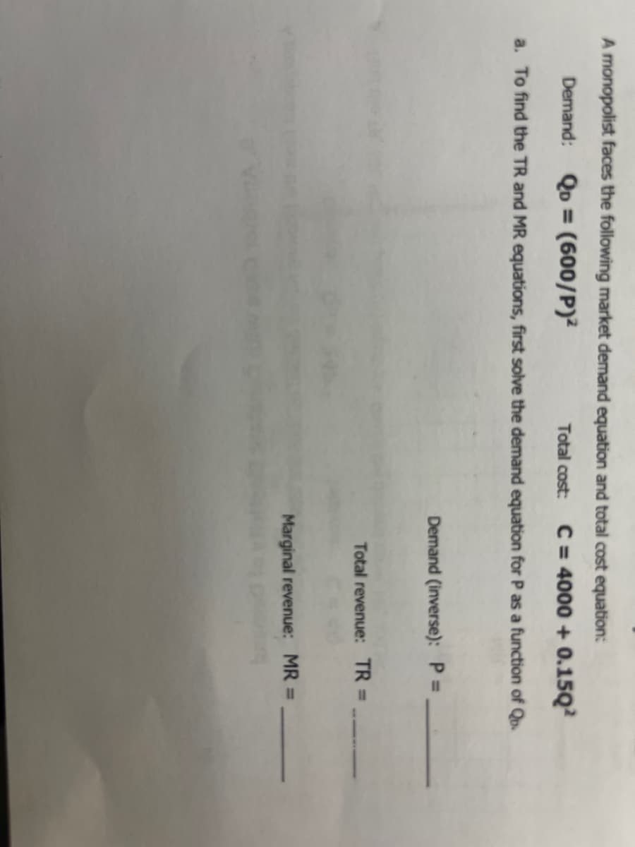 A monopolist faces the following market demand equation and total cost equation:
Demand: Qo = (600/P)²
Total cost:
C = 4000 + 0.15Q?
a. To find the TR and MR equations, first solve the demand equation for P as a function of Qu.
Demand (inverse): P
Total revenue: TR D
Marginal revenue: MR =
%3D
