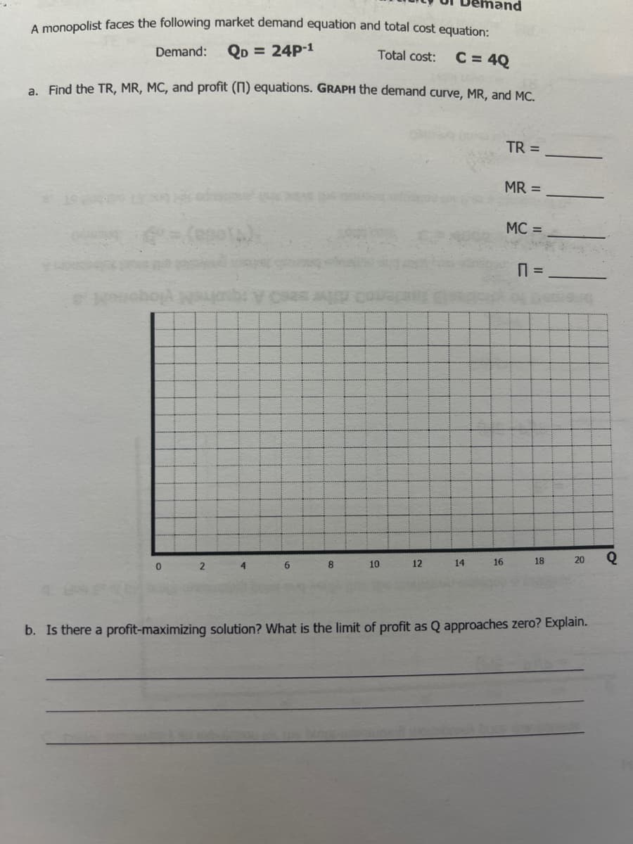 A monopolist faces the following market demand equation and total cost equation:
Demand:
QD = 24P-1
Total cost:
C = 4Q
a Find the TR, MR, MC, and profit (N) equations. GRAPH the demand curve, MR, and MC.
TR =
MR =
MC =
6
8
10
12
14
16
18
20
b. Is there a profit-maximizing solution? What is the limit of profit as Q approaches zero? Explain.
