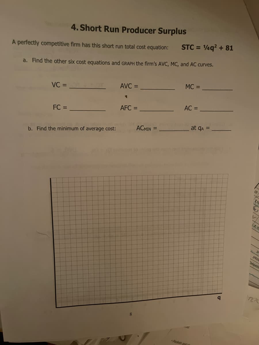 4. Short Run Producer Surplus
STC = 4q? + 81
%3D
A perfectly competitive firm has this short run total cost equation:
a. Find the other six cost equations and GRAPH the firm's AVC, MC, and AC curves.
MC =
AVC =
VC =
AC =
AFC =
FC =
at qa =
ACMIN =
b. Find the minimum of average cost:
SF
SPRIN
Tompetit
TER
8
Pockets ands
